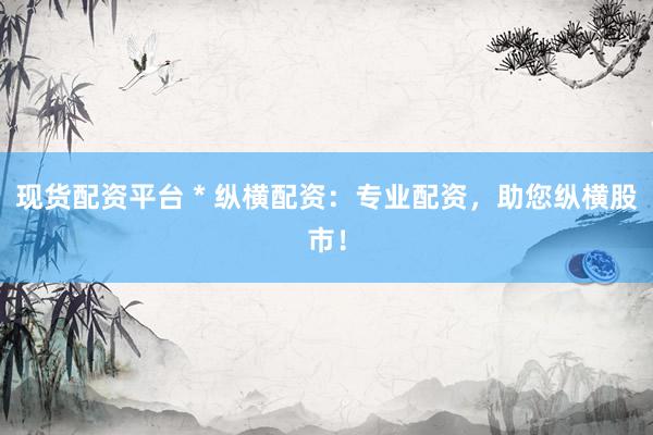 现货配资平台 * 纵横配资：专业配资，助您纵横股市！