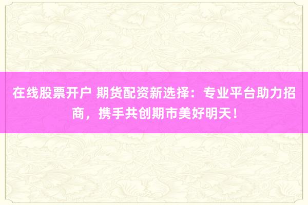 在线股票开户 期货配资新选择：专业平台助力招商，携手共创期市美好明天！