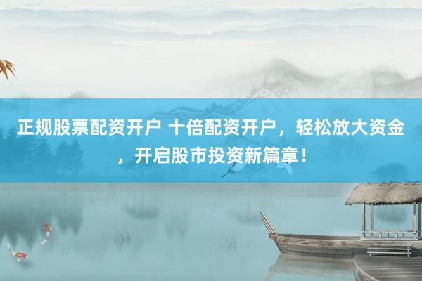 正规股票配资开户 十倍配资开户，轻松放大资金，开启股市投资新篇章！