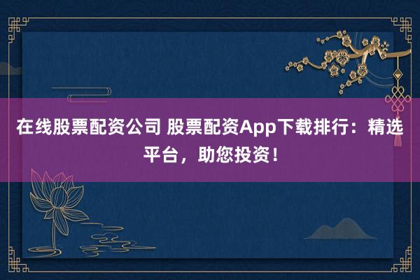 在线股票配资公司 股票配资App下载排行：精选平台，助您投资！