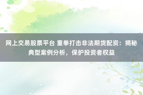 网上交易股票平台 重拳打击非法期货配资：揭秘典型案例分析，保护投资者权益