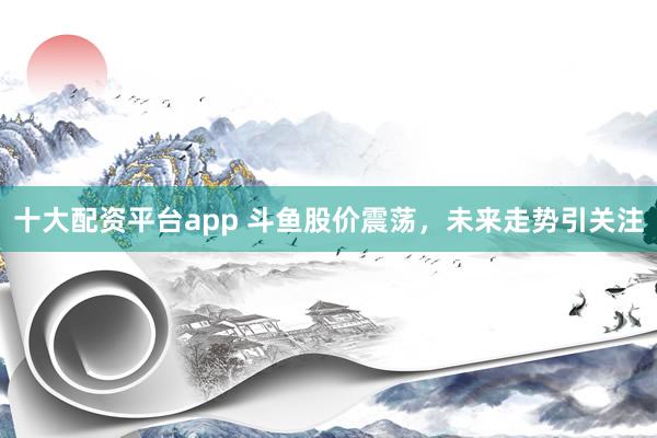 十大配资平台app 斗鱼股价震荡，未来走势引关注