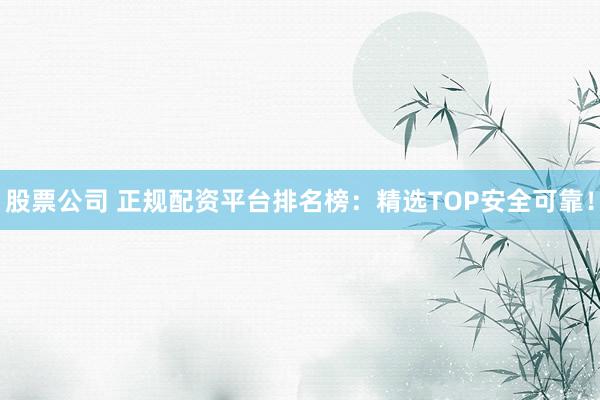 股票公司 正规配资平台排名榜：精选TOP安全可靠！