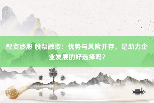 配资炒股 股票融资：优势与风险并存，是助力企业发展的好选择吗？