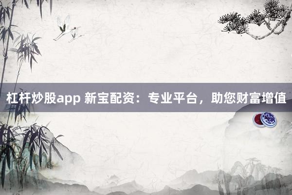 杠杆炒股app 新宝配资：专业平台，助您财富增值