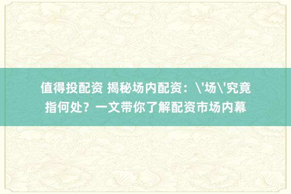 值得投配资 揭秘场内配资：'场'究竟指何处？一文带你了解配资市场内幕