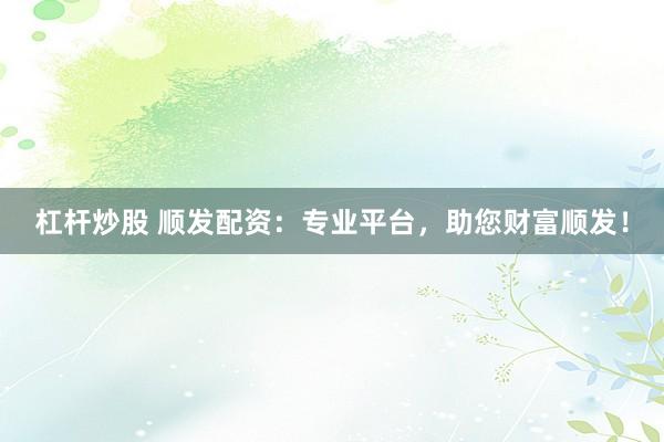 杠杆炒股 顺发配资：专业平台，助您财富顺发！