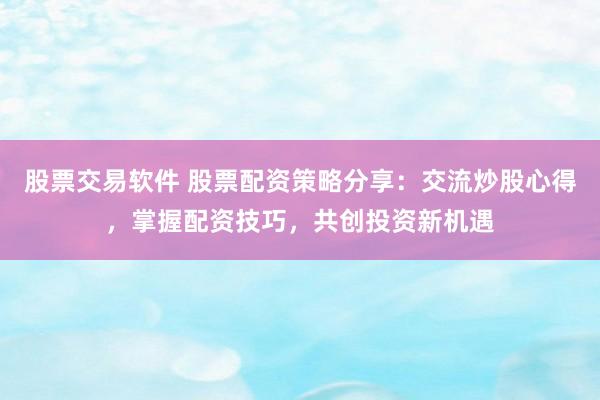 股票交易软件 股票配资策略分享：交流炒股心得，掌握配资技巧，共创投资新机遇
