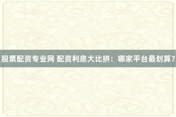 股票配资专业网 配资利息大比拼：哪家平台最划算？