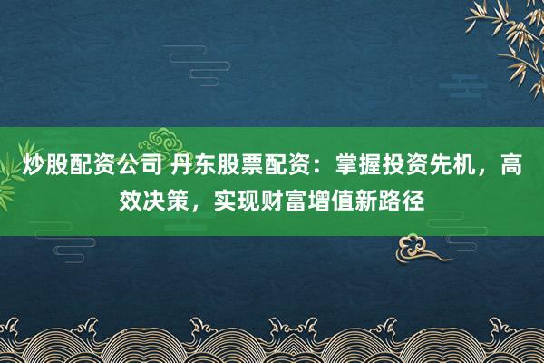 炒股配资公司 丹东股票配资：掌握投资先机，高效决策，实现财富增值新路径