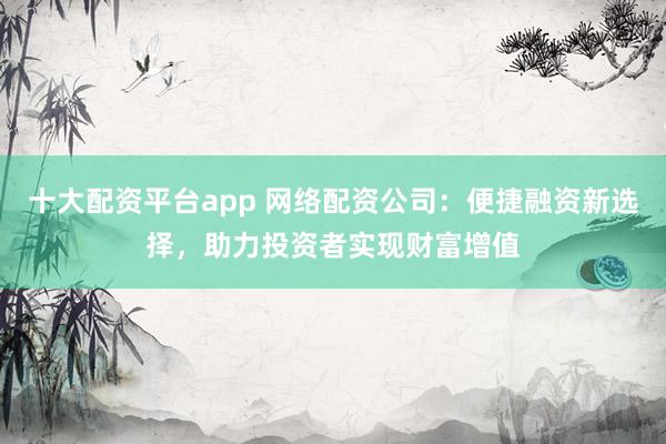 十大配资平台app 网络配资公司：便捷融资新选择，助力投资者实现财富增值