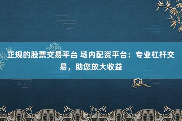 正规的股票交易平台 场内配资平台：专业杠杆交易，助您放大收益