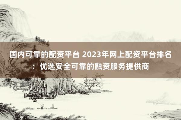 国内可靠的配资平台 2023年网上配资平台排名：优选安全可靠的融资服务提供商