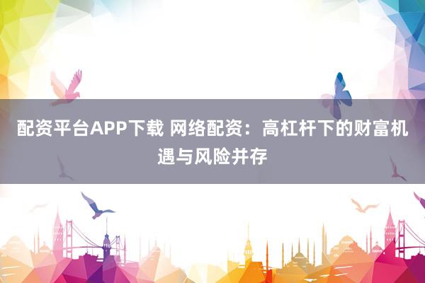 配资平台APP下载 网络配资：高杠杆下的财富机遇与风险并存