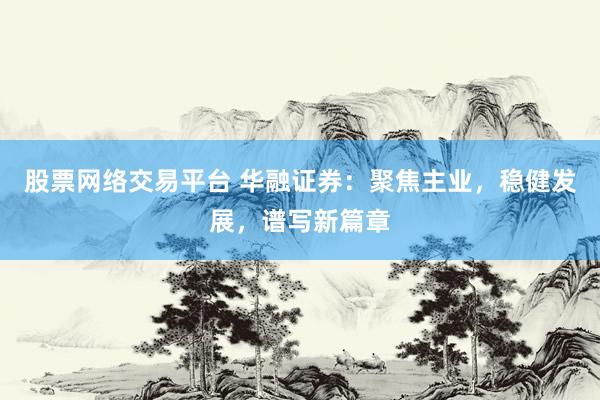 股票网络交易平台 华融证券：聚焦主业，稳健发展，谱写新篇章