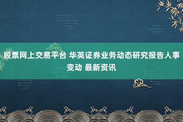股票网上交易平台 华英证券业务动态研究报告人事变动 最新资讯