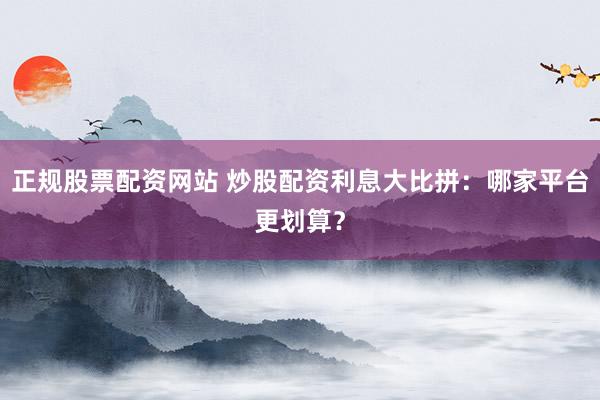 正规股票配资网站 炒股配资利息大比拼：哪家平台更划算？