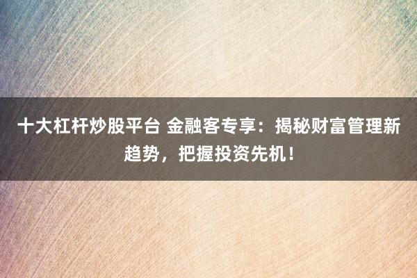 十大杠杆炒股平台 金融客专享：揭秘财富管理新趋势，把握投资先机！