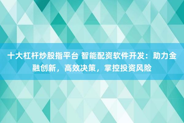 十大杠杆炒股指平台 智能配资软件开发：助力金融创新，高效决策，掌控投资风险