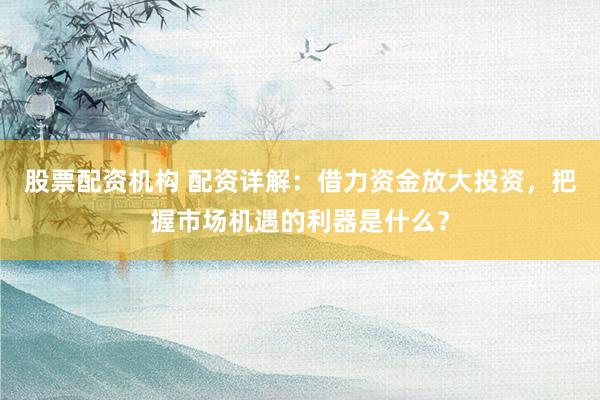 股票配资机构 配资详解：借力资金放大投资，把握市场机遇的利器是什么？