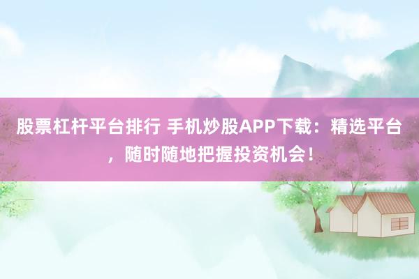 股票杠杆平台排行 手机炒股APP下载：精选平台，随时随地把握投资机会！
