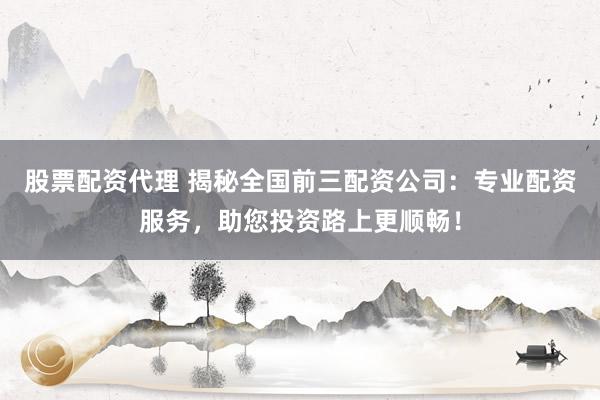 股票配资代理 揭秘全国前三配资公司：专业配资服务，助您投资路上更顺畅！