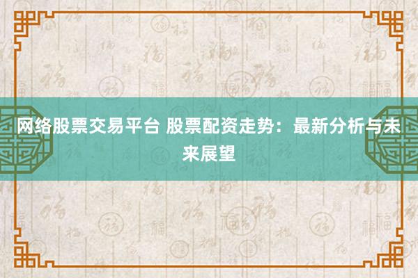 网络股票交易平台 股票配资走势：最新分析与未来展望