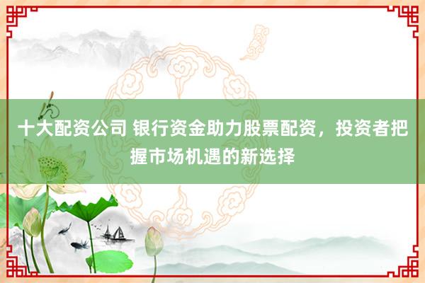 十大配资公司 银行资金助力股票配资，投资者把握市场机遇的新选择