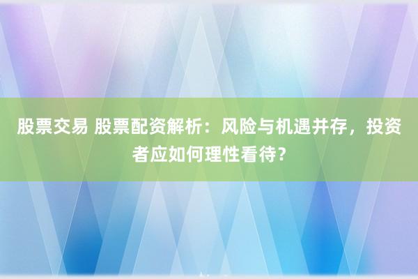 股票交易 股票配资解析：风险与机遇并存，投资者应如何理性看待？