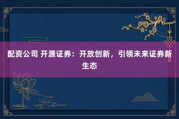 配资公司 开源证券：开放创新，引领未来证券新生态