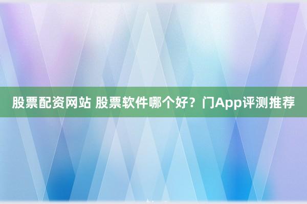 股票配资网站 股票软件哪个好？门App评测推荐