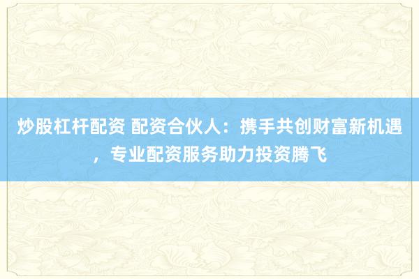炒股杠杆配资 配资合伙人：携手共创财富新机遇，专业配资服务助力投资腾飞