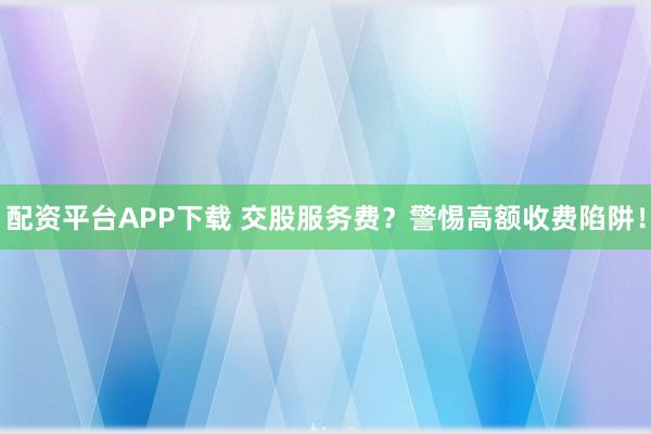 配资平台APP下载 交股服务费？警惕高额收费陷阱！