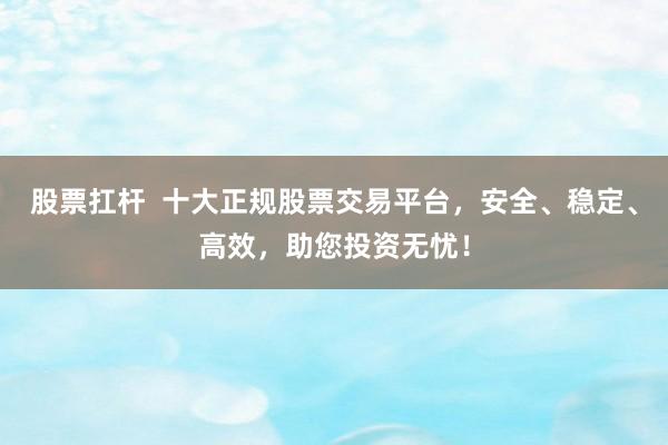 股票扛杆  十大正规股票交易平台，安全、稳定、高效，助您投资无忧！