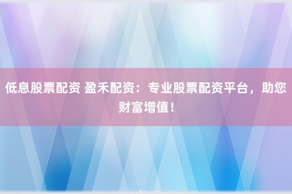 低息股票配资 盈禾配资：专业股票配资平台，助您财富增值！