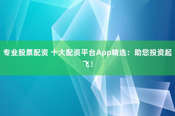专业股票配资 十大配资平台App精选：助您投资起飞！