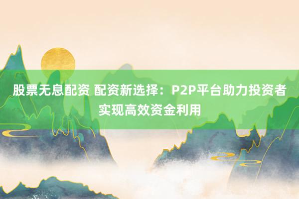 股票无息配资 配资新选择：P2P平台助力投资者实现高效资金利用