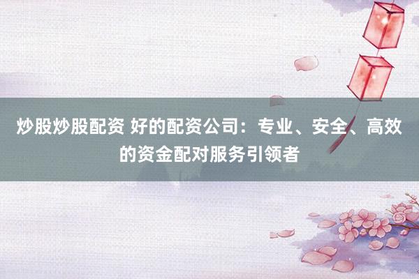 炒股炒股配资 好的配资公司：专业、安全、高效的资金配对服务引领者