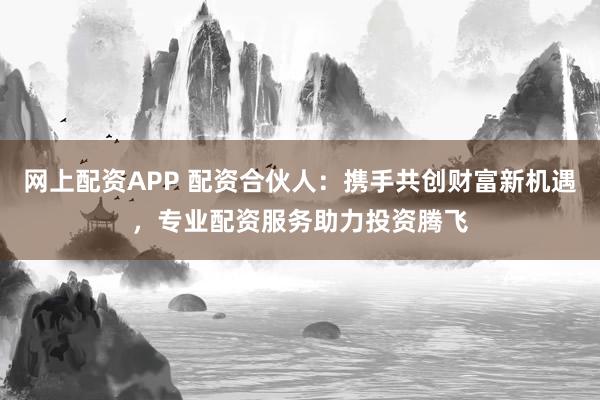 网上配资APP 配资合伙人：携手共创财富新机遇，专业配资服务助力投资腾飞