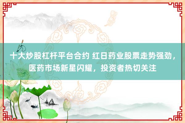 十大炒股杠杆平台合约 红日药业股票走势强劲，医药市场新星闪耀，投资者热切关注