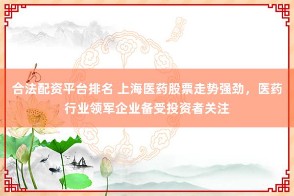 合法配资平台排名 上海医药股票走势强劲，医药行业领军企业备受投资者关注
