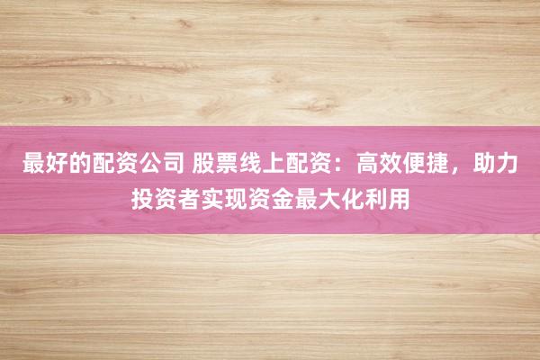 最好的配资公司 股票线上配资：高效便捷，助力投资者实现资金最大化利用