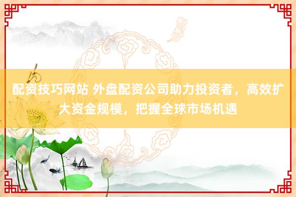 配资技巧网站 外盘配资公司助力投资者，高效扩大资金规模，把握全球市场机遇