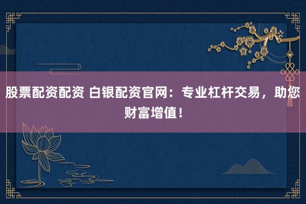 股票配资配资 白银配资官网：专业杠杆交易，助您财富增值！
