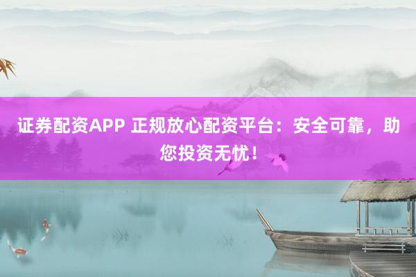 证券配资APP 正规放心配资平台：安全可靠，助您投资无忧！