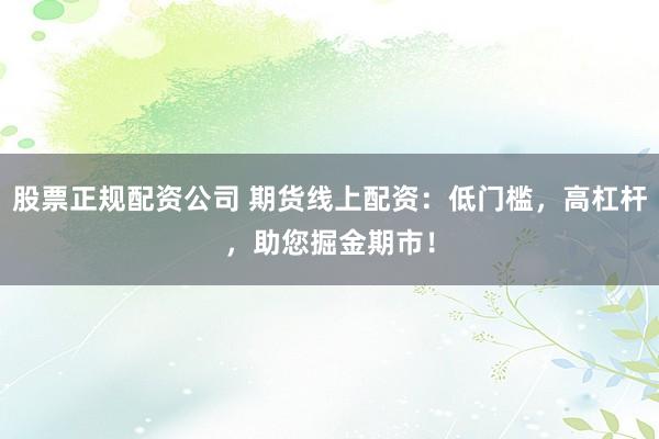 股票正规配资公司 期货线上配资：低门槛，高杠杆，助您掘金期市！