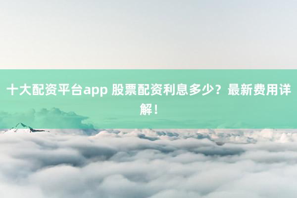 十大配资平台app 股票配资利息多少？最新费用详解！