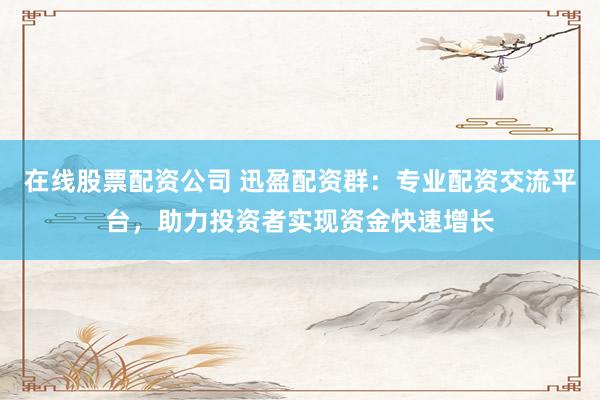 在线股票配资公司 迅盈配资群：专业配资交流平台，助力投资者实现资金快速增长
