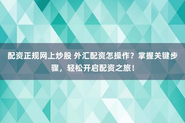 配资正规网上炒股 外汇配资怎操作？掌握关键步骤，轻松开启配资之旅！