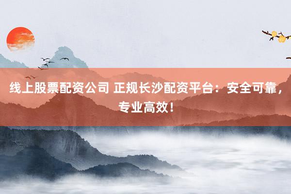 线上股票配资公司 正规长沙配资平台：安全可靠，专业高效！